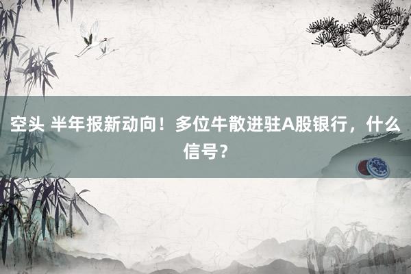 空头 半年报新动向！多位牛散进驻A股银行，什么信号？