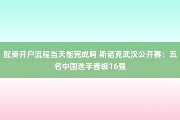 配资开户流程当天能完成吗 斯诺克武汉公开赛:五名中国选手晋级16强