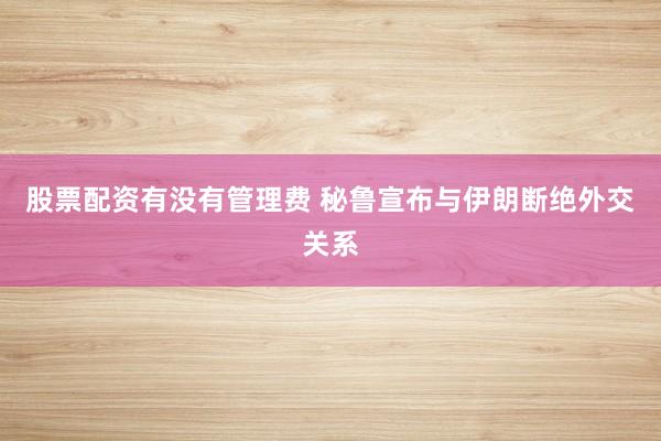 股票配资有没有管理费 秘鲁宣布与伊朗断绝外交关系