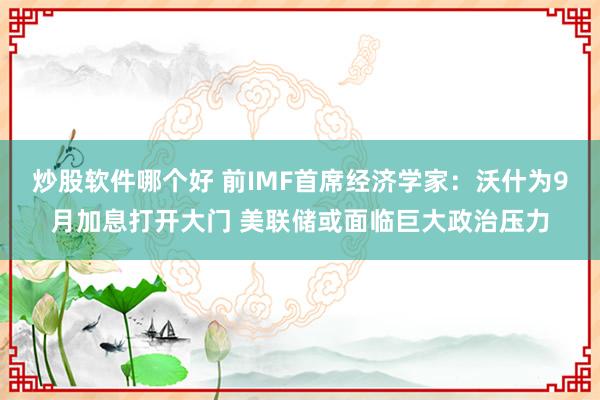 炒股软件哪个好 前IMF首席经济学家：沃什为9月加息打开大门 美联储或面临巨大政治压力