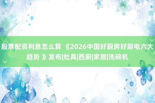 股票配资利息怎么算 《2026中国好厨房好厨电六大趋势 》发布|灶具|西厨|家居|洗碗机