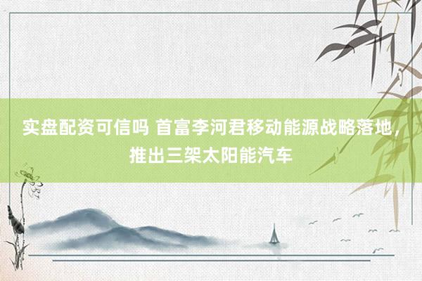 实盘配资可信吗 首富李河君移动能源战略落地，推出三架太阳能汽车