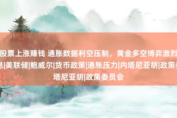 股票上涨赚钱 通胀数据利空压制,黄金多空博弈激烈!|加息|美联储|鲍威尔|货币政策|通胀压力|内塔尼亚胡|政策委员会
