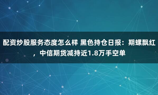 配资炒股服务态度怎么样 黑色持仓日报：期螺飘红，中信期货减持近1.8万手空单