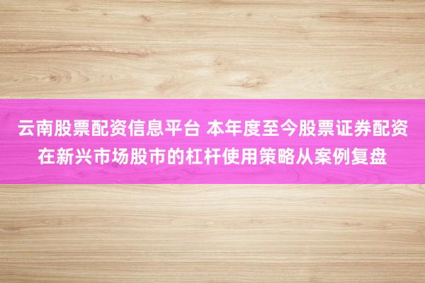 云南股票配资信息平台 本年度至今股票证券配资在新兴市场股市的杠杆使用策略从案例复盘
