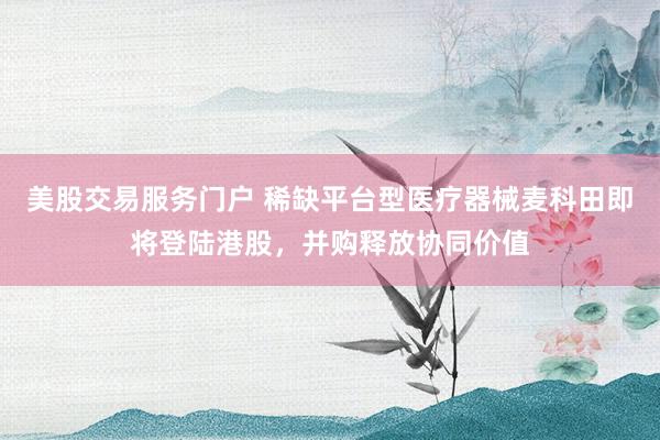 美股交易服务门户 稀缺平台型医疗器械麦科田即将登陆港股，并购释放协同价值