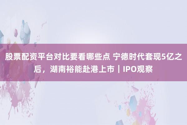 股票配资平台对比要看哪些点 宁德时代套现5亿之后，湖南裕能赴港上市｜IPO观察