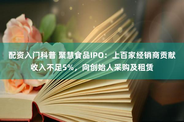 配资入门科普 聚慧食品IPO：上百家经销商贡献收入不足5%，向创始人采购及租赁