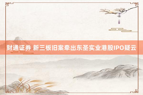 财通证券 新三板旧案牵出东圣实业港股IPO疑云