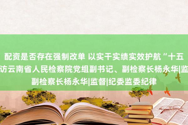 配资是否存在强制改单 以实干实绩实效护航“十五五”起步有力——访云南省人民检察院党组副书记、副检察长杨永华|监督|纪委监委纪律
