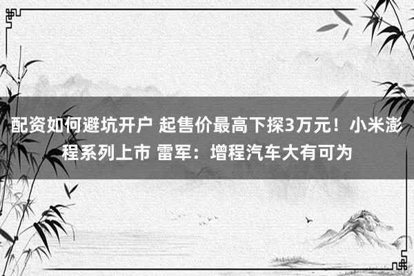 配资如何避坑开户 起售价最高下探3万元！小米澎程系列上市 雷军：增程汽车大有可为