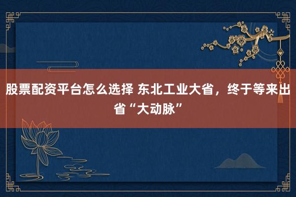 股票配资平台怎么选择 东北工业大省，终于等来出省“大动脉”