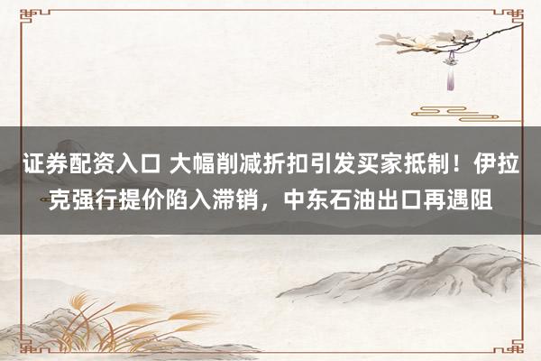 证券配资入口 大幅削减折扣引发买家抵制！伊拉克强行提价陷入滞销，中东石油出口再遇阻
