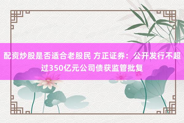 配资炒股是否适合老股民 方正证券：公开发行不超过350亿元公司债获监管批复