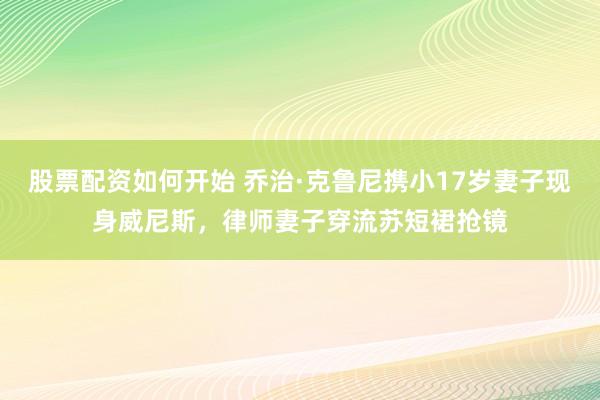 股票配资如何开始 乔治·克鲁尼携小17岁妻子现身威尼斯，律师妻子穿流苏短裙抢镜