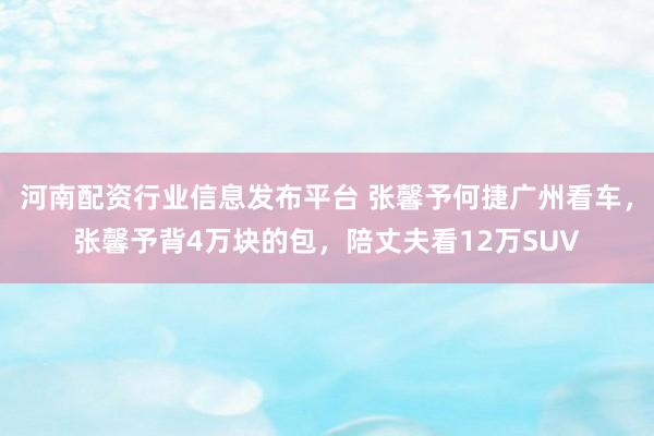 河南配资行业信息发布平台 张馨予何捷广州看车，张馨予背4万块的包，陪丈夫看12万SUV
