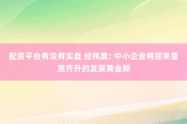 配资平台有没有实盘 经纬度: 中小企业将迎来量质齐升的发展黄金期