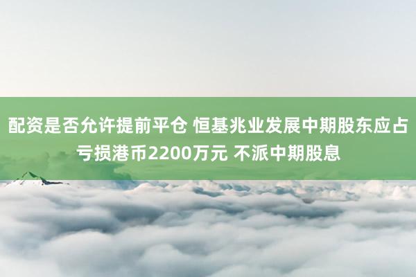 配资是否允许提前平仓 恒基兆业发展中期股东应占亏损港币2200万元 不派中期股息