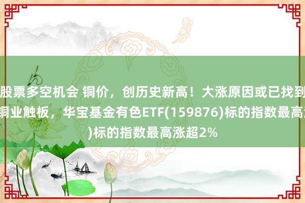 股票多空机会 铜价，创历史新高！大涨原因或已找到！北方铜业触板，华宝基金有色ETF(159876)标的指数最高涨超2%