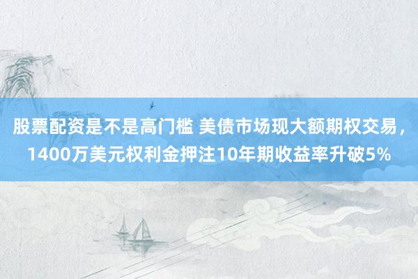 股票配资是不是高门槛 美债市场现大额期权交易，1400万美元权利金押注10年期收益率升破5%