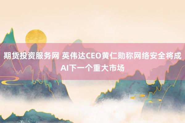 期货投资服务网 英伟达CEO黄仁勋称网络安全将成AI下一个重大市场