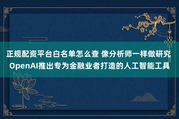 正规配资平台白名单怎么查 像分析师一样做研究 OpenAI推出专为金融业者打造的人工智能工具