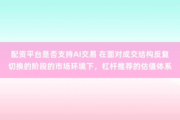 配资平台是否支持AI交易 在面对成交结构反复切换的阶段的市场环境下，杠杆推荐的估值体系