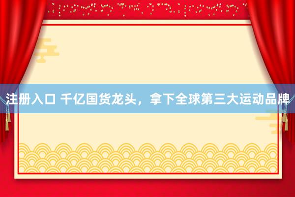 注册入口 千亿国货龙头，拿下全球第三大运动品牌