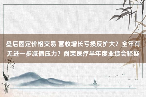 盘后固定价格交易 营收增长亏损反扩大？全年有无进一步减值压力？尚荣医疗半年度业绩会释疑