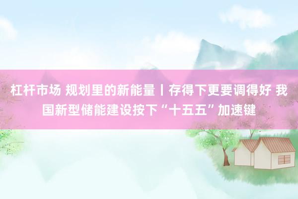 杠杆市场 规划里的新能量丨存得下更要调得好 我国新型储能建设按下“十五五”加速键