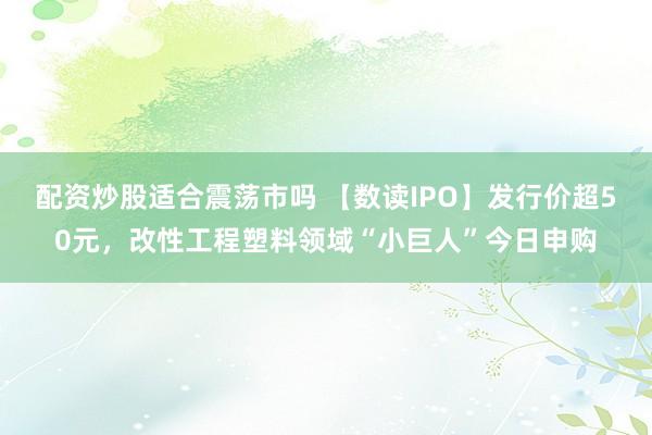 配资炒股适合震荡市吗 【数读IPO】发行价超50元，改性工程塑料领域“小巨人”今日申购