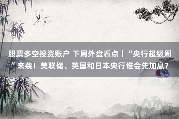 股票多空投资账户 下周外盘看点丨“央行超级周”来袭！美联储、英国和日本央行谁会先加息？