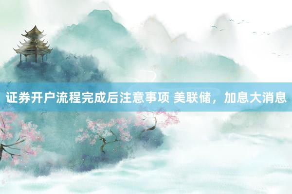 证券开户流程完成后注意事项 美联储，加息大消息
