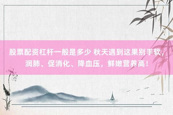 股票配资杠杆一般是多少 秋天遇到这果别手软，润肺、促消化、降血压，鲜嫩营养高！