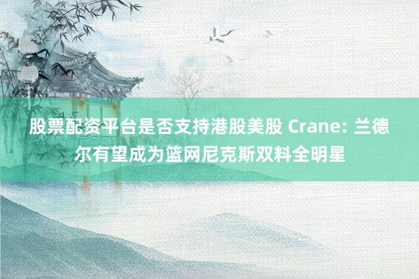 股票配资平台是否支持港股美股 Crane: 兰德尔有望成为篮网尼克斯双料全明星