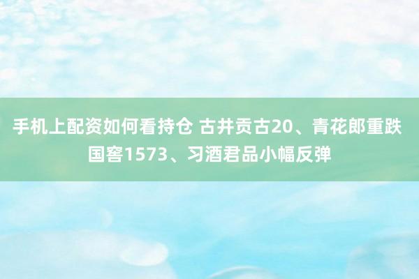 手机上配资如何看持仓 古井贡古20、青花郎重跌 国窖1573、习酒君品小幅反弹