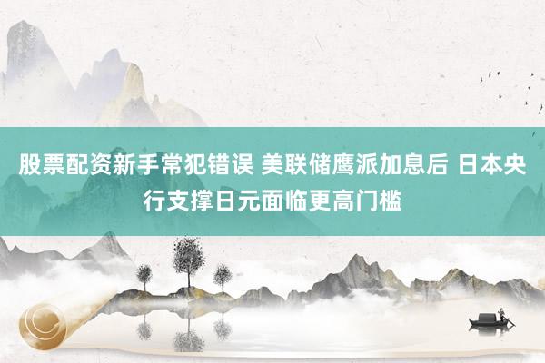 股票配资新手常犯错误 美联储鹰派加息后 日本央行支撑日元面临更高门槛
