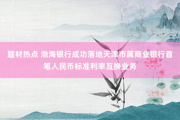 题材热点 渤海银行成功落地天津市属商业银行首笔人民币标准利率互换业务