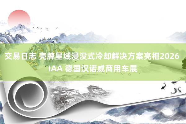 交易日志 壳牌星域浸没式冷却解决方案亮相2026 IAA 德国汉诺威商用车展