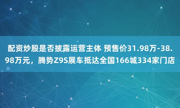 配资炒股是否披露运营主体 预售价31.98万-38.98万元，腾势Z9S展车抵达全国166城334家门店