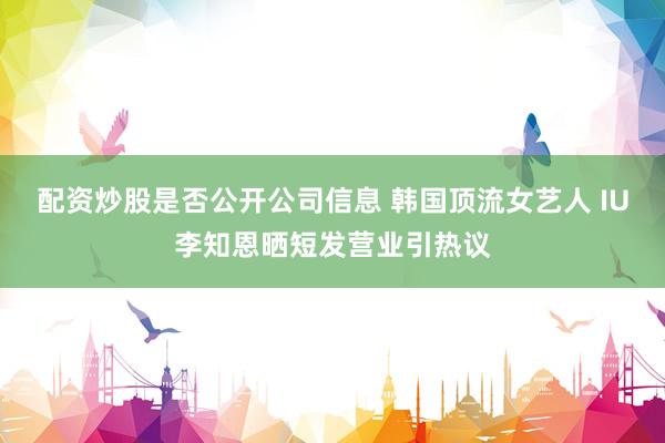 配资炒股是否公开公司信息 韩国顶流女艺人 IU李知恩晒短发营业引热议