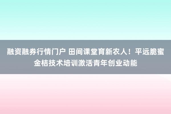 融资融券行情门户 田间课堂育新农人！平远脆蜜金桔技术培训激活青年创业动能