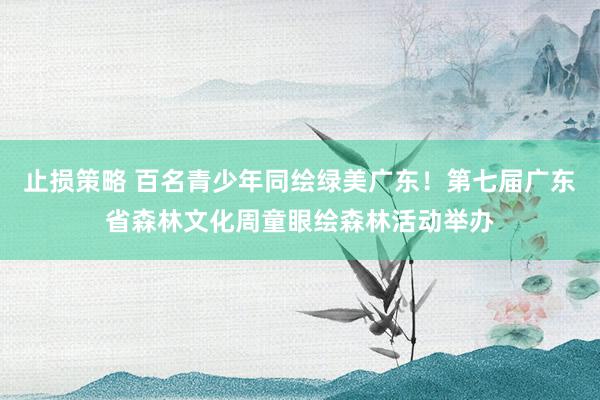 止损策略 百名青少年同绘绿美广东！第七届广东省森林文化周童眼绘森林活动举办