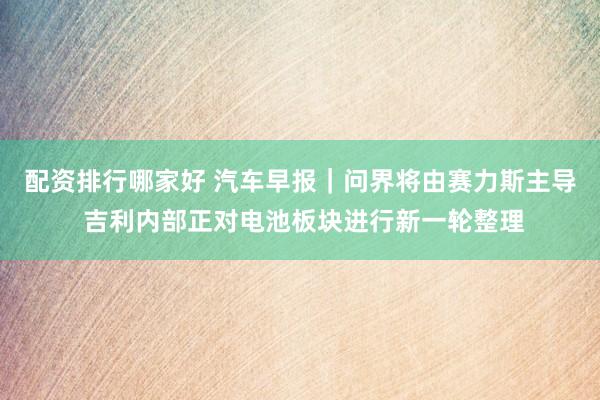 配资排行哪家好 汽车早报｜问界将由赛力斯主导 吉利内部正对电池板块进行新一轮整理