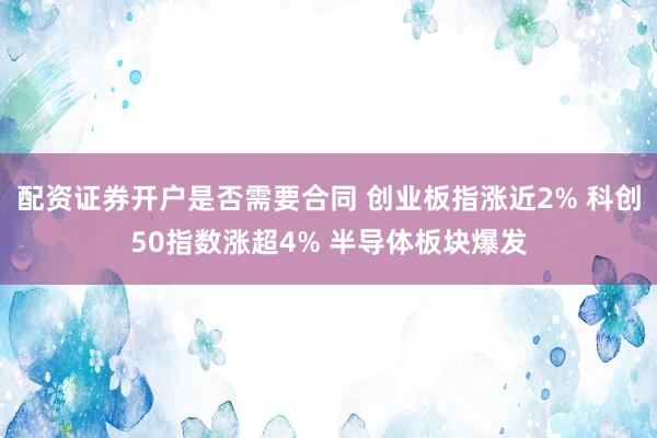 配资证券开户是否需要合同 创业板指涨近2% 科创50指数涨超4% 半导体板块爆发