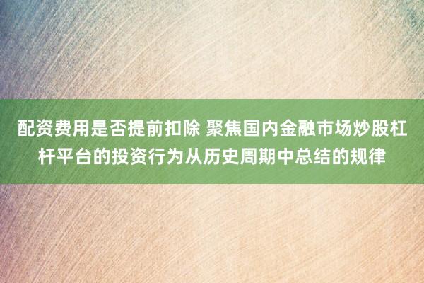配资费用是否提前扣除 聚焦国内金融市场炒股杠杆平台的投资行为从历史周期中总结的规律