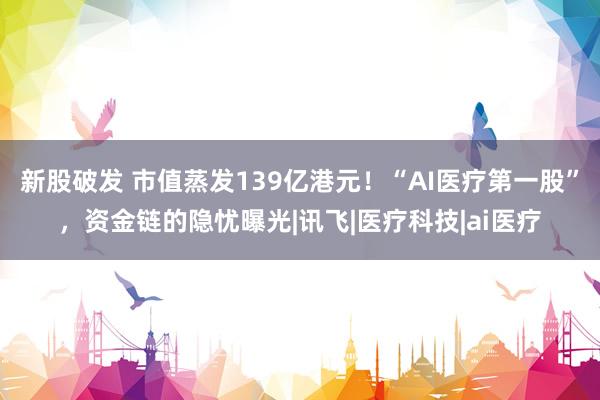 新股破发 市值蒸发139亿港元！“AI医疗第一股”，资金链的隐忧曝光|讯飞|医疗科技|ai医疗