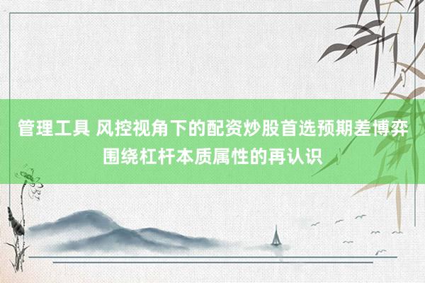 管理工具 风控视角下的配资炒股首选预期差博弈围绕杠杆本质属性的再认识