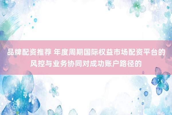 品牌配资推荐 年度周期国际权益市场配资平台的风控与业务协同对成功账户路径的