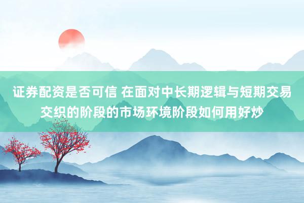 证券配资是否可信 在面对中长期逻辑与短期交易交织的阶段的市场环境阶段如何用好炒